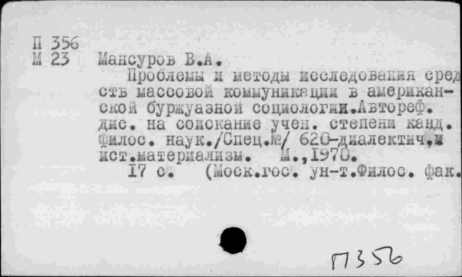 ﻿Мансуров В .А.
Проблемы и методы исследования сре^ ств массовой, коммуникации в американское буржуазной социологни.Автореф. дне. на соискание учен, степени кавд. Филос. наук./Сдец.й/ 62О~диалектнч,и ист.материализм. М.,1Ь7и.
17 с. (Моск.гос. ун-т.Филос. фак.